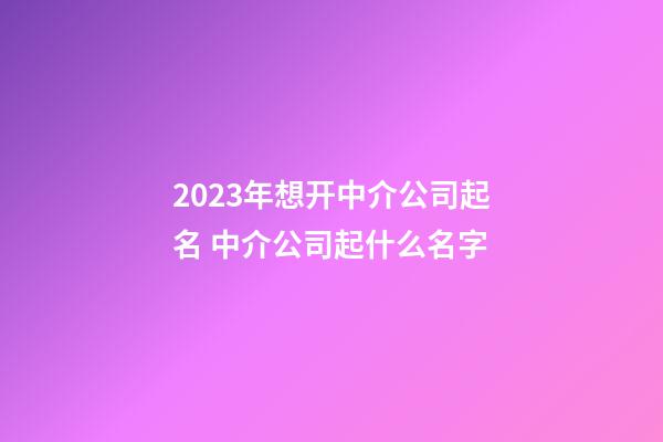 2023年想开中介公司起名 中介公司起什么名字-第1张-公司起名-玄机派